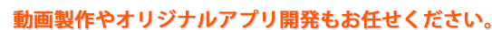 動画製作やオリジナルアプリ開発もお任せください。