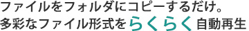 ファイルをフォルダにコピーするだけ。 多彩なファイル形式をらくらく自動再生