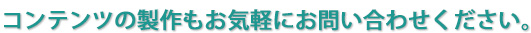 コンテンツの製作もお気軽にお問い合わせください。