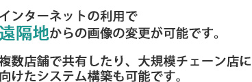 インターネットの利用で遠隔地からの画像の変更が可能です。複数店舗で共有したり、大規模チェーン店に向けたシステム構築も可能です。