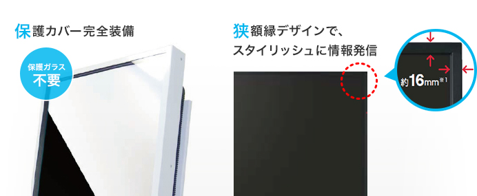 保護カバーで完全装備。狭額縁デザインで、スタイリッシュに情報発信。